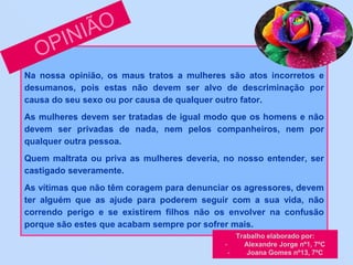 Na nossa opinião, os maus tratos a mulheres são atos incorretos e
desumanos, pois estas não devem ser alvo de descriminação por
causa do seu sexo ou por causa de qualquer outro fator.
As mulheres devem ser tratadas de igual modo que os homens e não
devem ser privadas de nada, nem pelos companheiros, nem por
qualquer outra pessoa.
Quem maltrata ou priva as mulheres deveria, no nosso entender, ser
castigado severamente.
As vítimas que não têm coragem para denunciar os agressores, devem
ter alguém que as ajude para poderem seguir com a sua vida, não
correndo perigo e se existirem filhos não os envolver na confusão
porque são estes que acabam sempre por sofrer mais.
Trabalho elaborado por:
- Alexandre Jorge nº1, 7ºC
- Joana Gomes nº13, 7ºC
 
