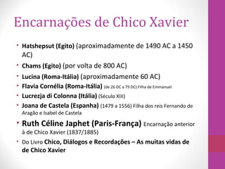 Encarnações de Chico Xavier
• Hatshepsut (Egito) (aproximadamente de 1490 AC a 1450
AC)
• Chams (Egito) (por volta de 800 AC)
• Lucina (Roma-Itália) (aproximadamente 60 AC)
• Flavia Cornélia (Roma-Itália) (de 26 DC a 79 DC) Filha de Emmanuel
• Lucrezja di Colonna (Itália) (Século XIII)
• Joana de Castela (Espanha) (1479 a 1556) Filha dos reis Fernando de
Aragão e Isabel de Castela
• Ruth Céline Japhet (Paris-França) Encarnação anterior
à de Chico Xavier (1837/1885)
• Do Livro Chico, Diálogos e Recordações – As muitas vidas de
de Chico Xavier
 