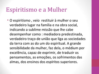 Espiritismo e a Mulher
• O espiritismo , veio restituir à mulher o seu
verdadeiro lugar na família e na obra social,
indicando a sublime missão que lhe cabe
desempenhar como : mediadora predestinada,
verdadeiro traço de união que liga as sociedades
da terra com as do um do espiritual. A grande
sensibilidade da mulher, faz dela, o médium por
excelência, capaz de exprimir, de traduzir os
pensamentos, as emoções, os sofrimentos das
almas, dos ensinos dos espíritos superiores.
 