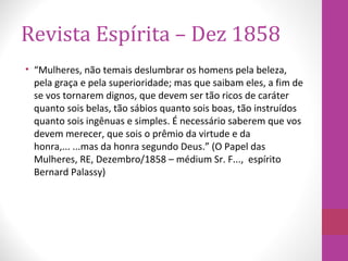 Revista Espírita – Dez 1858
• “Mulheres, não temais deslumbrar os homens pela beleza,
pela graça e pela superioridade; mas que saibam eles, a fim de
se vos tornarem dignos, que devem ser tão ricos de caráter
quanto sois belas, tão sábios quanto sois boas, tão instruídos
quanto sois ingênuas e simples. É necessário saberem que vos
devem merecer, que sois o prêmio da virtude e da
honra,... ...mas da honra segundo Deus.” (O Papel das
Mulheres, RE, Dezembro/1858 – médium Sr. F..., espírito
Bernard Palassy)
 