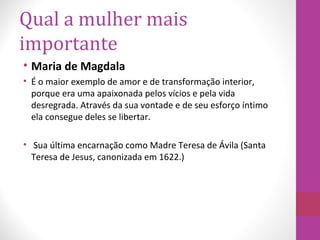 Qual a mulher mais
importante
• Maria de Magdala
• É o maior exemplo de amor e de transformação interior,
porque era uma apaixonada pelos vícios e pela vida
desregrada. Através da sua vontade e de seu esforço íntimo
ela consegue deles se libertar.
• Sua última encarnação como Madre Teresa de Ávila (Santa
Teresa de Jesus, canonizada em 1622.)
 