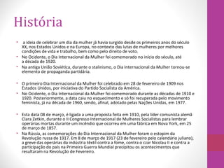 História
• a ideia de celebrar um dia da mulher já havia surgido desde os primeiros anos do século
XX, nos Estados Unidos e na Europa, no contexto das lutas de mulheres por melhores
condições de vida e trabalho, bem como pelo direito de voto.
• No Ocidente, o Dia Internacional da Mulher foi comemorado no início do século, até
a década de 1920.
• Na antiga União Soviética, durante o stalinismo, o Dia Internacional da Mulher tornou-se
elemento de propaganda partidária.
• O primeiro Dia Internacional da Mulher foi celebrado em 28 de fevereiro de 1909 nos
Estados Unidos, por iniciativa do Partido Socialista da América.
• No Ocidente, o Dia Internacional da Mulher foi comemorado durante as décadas de 1910 e
1920. Posteriormente, a data caiu no esquecimento e só foi recuperada pelo movimento
feminista, já na década de 1960, sendo, afinal, adotado pelas Nações Unidas, em 1977.
• Esta data 08 de março, é ligada a uma proposta feita em 1910, pela líder comunista alemã
Clara Zetkin, durante o II Congresso Internacional de Mulheres Socialistas para lembrar
operárias mortas durante um incêndio que ocorreu em uma fábrica em Nova York, em 25
de março de 1857.
• Na Rússia, as comemorações do Dia Internacional da Mulher foram o estopim da
Revolução russa de 1917. Em 8 de março de 1917 (23 de fevereiro pelo calendário juliano),
a greve das operárias da indústria têxtil contra a fome, contra o czar Nicolau II e contra a
participação do país na Primeira Guerra Mundial precipitou os acontecimentos que
resultaram na Revolução de Fevereiro.
 