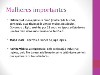 Mulheres importantes
• Hatshepsut - foi a primeira faraó (mulher) da história,
conseguiu esse título após vencer muitos obstáculos.
Governou o Egito sozinha por 22 anos, na época o Estado era
um dos mais ricos. morreu no ano 1482 a.C.
• Joana D’arc – libertou a França do jugo inglês.
• Rainha Vitória, a responsável pela aceleração industrial
inglesa, pelo fim da escravidão no Império britânico e por leis
que ajudaram os trabalhadores.
 