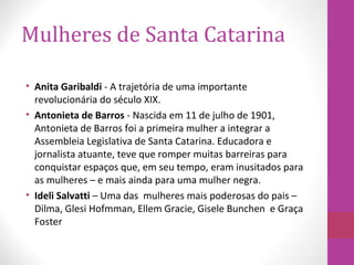 Mulheres de Santa Catarina
• Anita Garibaldi - A trajetória de uma importante
revolucionária do século XIX.
• Antonieta de Barros - Nascida em 11 de julho de 1901,
Antonieta de Barros foi a primeira mulher a integrar a
Assembleia Legislativa de Santa Catarina. Educadora e
jornalista atuante, teve que romper muitas barreiras para
conquistar espaços que, em seu tempo, eram inusitados para
as mulheres – e mais ainda para uma mulher negra.
• Ideli Salvatti – Uma das mulheres mais poderosas do pais –
Dilma, Glesi Hofmman, Ellem Gracie, Gisele Bunchen e Graça
Foster
 