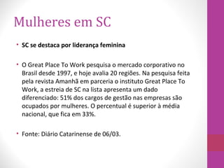 Mulheres em SC
• SC se destaca por liderança feminina
• O Great Place To Work pesquisa o mercado corporativo no
Brasil desde 1997, e hoje avalia 20 regiões. Na pesquisa feita
pela revista Amanhã em parceria o instituto Great Place To
Work, a estreia de SC na lista apresenta um dado
diferenciado: 51% dos cargos de gestão nas empresas são
ocupados por mulheres. O percentual é superior à média
nacional, que fica em 33%.
• Fonte: Diário Catarinense de 06/03.
 