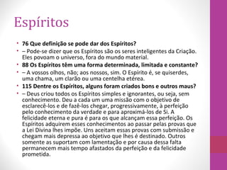 Espíritos
• 76 Que definição se pode dar dos Espíritos?
• – Pode-se dizer que os Espíritos são os seres inteligentes da Criação.
Eles povoam o universo, fora do mundo material.
• 88 Os Espíritos têm uma forma determinada, limitada e constante?
• – A vossos olhos, não; aos nossos, sim. O Espírito é, se quiserdes,
uma chama, um clarão ou uma centelha etérea.
• 115 Dentre os Espíritos, alguns foram criados bons e outros maus?
• – Deus criou todos os Espíritos simples e ignorantes, ou seja, sem
conhecimento. Deu a cada um uma missão com o objetivo de
esclarecê-los e de fazê-los chegar, progressivamente, à perfeição
pelo conhecimento da verdade e para aproximá-los de Si. A
felicidade eterna e pura é para os que alcançam essa perfeição. Os
Espíritos adquirem esses conhecimentos ao passar pelas provas que
a Lei Divina lhes impõe. Uns aceitam essas provas com submissão e
chegam mais depressa ao objetivo que lhes é destinado. Outros
somente as suportam com lamentação e por causa dessa falta
permanecem mais tempo afastados da perfeição e da felicidade
prometida.
 