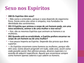 Sexo nos Espíritos
• 200 Os Espíritos têm sexo?
• – Não como o entendeis, porque o sexo depende do organismo
físico. Existe entre eles amor e simpatia, mas fundados na
identidade dos sentimentos.
• 201 O Espírito que animou o corpo de um homem pode, em uma
nova existência, animar o de uma mulher e vice-versa?
• – Sim, são os mesmos Espíritos que animam os homens e as
mulheres.
• 202 Quando está na erraticidade, o Espírito prefere encarnar no
corpo de um homem ou de uma mulher?
• – Isso pouco importa ao Espírito. Depende das provas que deve
suportar.
• ☼ Os Espíritos encarnam como homens ou mulheres, porque não
têm sexo. Como devem progredir em tudo, cada sexo, assim como
cada posição social, lhes oferece provas, deveres especiais e a
ocasião de adquirir experiência. Aquele que encarnasse sempre
como homem apenas saberia o que sabem os homens.
 