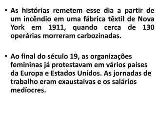 • As histórias remetem esse dia a partir de
um incêndio em uma fábrica têxtil de Nova
York em 1911, quando cerca de 130
operárias morreram carbozinadas.
• Ao final do século 19, as organizações
femininas já protestavam em vários países
da Europa e Estados Unidos. As jornadas de
trabalho eram exaustaivas e os salários
medíocres.
 
