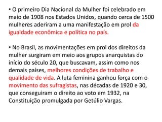 • O primeiro Dia Nacional da Mulher foi celebrado em
maio de 1908 nos Estados Unidos, quando cerca de 1500
mulheres aderiram a uma manifestação em prol da
igualdade econômica e política no país.
• No Brasil, as movimentações em prol dos direitos da
mulher surgiram em meio aos grupos anarquistas do
início do século 20, que buscavam, assim como nos
demais países, melhores condições de trabalho e
qualidade de vida. A luta feminina ganhou força com o
movimento das sufragistas, nas décadas de 1920 e 30,
que conseguiram o direito ao voto em 1932, na
Constituição promulgada por Getúlio Vargas.
 