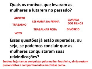 Quais os motivos que levaram as
mulheres a lutarem no passado?
Essas questões já estão superadas, ou
seja, se podemos concluir que as
mulheres conquistaram suas
reivindicações?
VOTO
TRABALHO
GUARDA
DOS FILHOS
TRABALHAR FORA DIVÓRCIO
ABORTO
LEI MARIA DA PENHA
Embora haja tantas conquistas pela mulher brasileira, ainda restam
preconceitos e comportamentos machistas como.
 