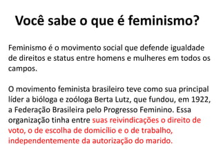 Você sabe o que é feminismo?
Feminismo é o movimento social que defende igualdade
de direitos e status entre homens e mulheres em todos os
campos.
O movimento feminista brasileiro teve como sua principal
líder a bióloga e zoóloga Berta Lutz, que fundou, em 1922,
a Federação Brasileira pelo Progresso Feminino. Essa
organização tinha entre suas reivindicações o direito de
voto, o de escolha de domicílio e o de trabalho,
independentemente da autorização do marido.
 