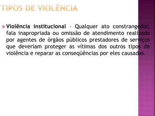  Violência institucional – Qualquer ato constrangedor,
fala inapropriada ou omissão de atendimento realizado
por agentes de órgãos públicos prestadores de serviços
que deveriam proteger as vítimas dos outros tipos de
violência e reparar as conseqüências por eles causadas.
 