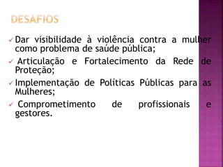  Dar visibilidade à violência contra a mulher
como problema de saúde pública;
 Articulação e Fortalecimento da Rede de
Proteção;
 Implementação de Políticas Públicas para as
Mulheres;
 Comprometimento de profissionais e
gestores.
 