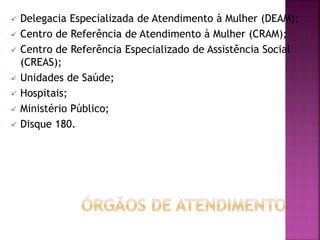  Delegacia Especializada de Atendimento à Mulher (DEAM);
 Centro de Referência de Atendimento à Mulher (CRAM);
 Centro de Referência Especializado de Assistência Social
(CREAS);
 Unidades de Saúde;
 Hospitais;
 Ministério Público;
 Disque 180.
 