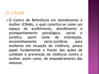  O Centro de Referência em Atendimento à
mulher (CRAM), o qual constitui-se como um
espaço de acolhimento, atendimento e
acompanhamento psicológico, social e
jurídico, assim como de orientação,
encaminhamento sócio-jurídicos para
mulheres em situação de violência, possui
papel fundamental a frente das ações de
combate e prevenção da violência contra a
mulher, assim como, de empoderamento das
mesmas.
 