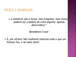  A violência não é força, mas fraqueza, nem nunca
poderá ser criadora de coisa alguma, apenas
destruidora “
Benedetto Croce
 E, por último: Nós mulheres fazemos tudo o que um
homem faz, e de salto alto!!
 