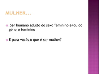  Ser humano adulto do sexo feminino e/ou do
gênero feminino
 E para vocês o que é ser mulher?
 