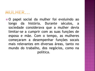  O papel social da mulher foi evoluindo ao
longo da história. Durante séculos, a
sociedade considerava que a mulher devia
limitar-se a cumprir com as suas funções de
esposa e mãe. Com o tempo, as mulheres
começaram a desempenhar funções socais
mais relevantes em diversas áreas, tanto no
mundo do trabalho, dos negócios, como na
política.
 