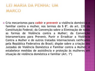  Cria mecanismos para coibir e prevenir a violência doméstica e
familiar contra a mulher, nos termos do § 8º. do art. 226 da
Constituição Federal; da Convenção sobre a Eliminação de todas
as formas de Violência contra a Mulher; da Convenção
Interamericana para Prevenir, Punir e Erradicar a Violência
Contra a Mulher e de outros tratados internacionais ratificados
pela República Federativa do Brasil; dispõe sobre a criação dos
Juizados de Violência Doméstica e Familiar contra a Mulher; e
estabelece medidas de assistência e proteção às mulheres em
situação de violência doméstica e familiar (Art. 1º)
 