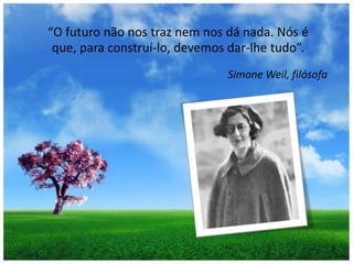 “O futuro não nos traz nem nos dá nada. Nós é que, para construí-lo, devemos dar-lhe tudo”. Simone Weil, filósofa