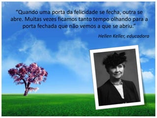 “Quando uma porta da felicidade se fecha, outra se abre. Muitas vezes ficamos tanto tempo olhando para a porta fechada que não vemos a que se abriu.”HellenKeller, educadora