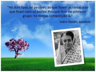 “Há dois tipos de pessoas: as que fazem as coisas e as que ficam com os louros. Procure ficar no primeiro grupo: há menos competição lá.”Indira Gandhi, estadista