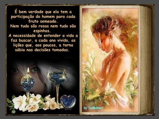 É bem verdade que ela tem a
participação do homem para cada
fruto semeado.
Nem tudo são rosas nem tudo são
espinhos. 
A necessidade de entender a vida a
faz buscar, a cada ano vivido, as
lições que, aos poucos, a torna
sábia nas decisões tomadas.
 