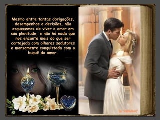 Mesmo entre tantas obrigações,
desempenhos e decisões, não
esquecemos de viver o amor em
sua plenitude, e não há nada que
nos encante mais do que ser
cortejada com olhares sedutores
e mansamente conquistada com o
buquê do amor.
 