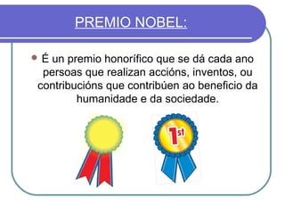 PREMIO NOBEL:
É

un premio honorífico que se dá cada ano
persoas que realizan accións, inventos, ou
contribucións que contribúen ao beneficio da
humanidade e da sociedade.

 
