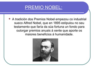 PREMIO NOBEL:


A tradición dos Premios Nobel empezou co industrial
sueco Alfred Nobel, que en 1895 estipulou no seu
testamento que faría da súa fortuna un fondo para
outorgar premios anuais á xente que aporte os
maiores beneficios á humanidade.

 