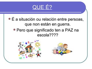 QUE É?
É

a situación ou relación entre persoas,
que non están en guerra.
 Pero que significado ten a PAZ na
escola????

 