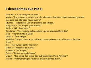 E descobrimos que Paz é: Francisco – “É ter amigos e ter casa.” Maria – “É arranjarmos amigos que não são maus. Respeitar o que os outros gostam., mas para isso não pode haver guerra.” Eduarda -  “Liberdade. Dar um presente aos amigos.” Margarida – “Ter amigos para brincar.” Simão – “Não deve bater.” Constança – “Ter respeito pelos amigos e pelas pessoas diferentes.” João – “ Dar miminho à Mãe.” Letícia – “É ter amigos.” Matilde – “Limpar o mar  e ter cuidado com os peixes e com a Natureza. Partilhar livros. “ Inês – “Ler livros e sentir-me bem.” Didiana – “Respeitar os outros.” Gustavo – “Ter amigos.” Pedro – “Deixar o mundo limpo.” Miguel – “Ser amigo dos cães e dos outros animais. Paz é Partilhar.” Juliana – “Arranjar amigos, respeitar o que os outros dizem.” 