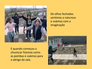 De olhos fechados sentimos a natureza e voámos com a imaginação E quando começou a chuviscar fizemos como as pombas e voámos para o abrigo da sala. 