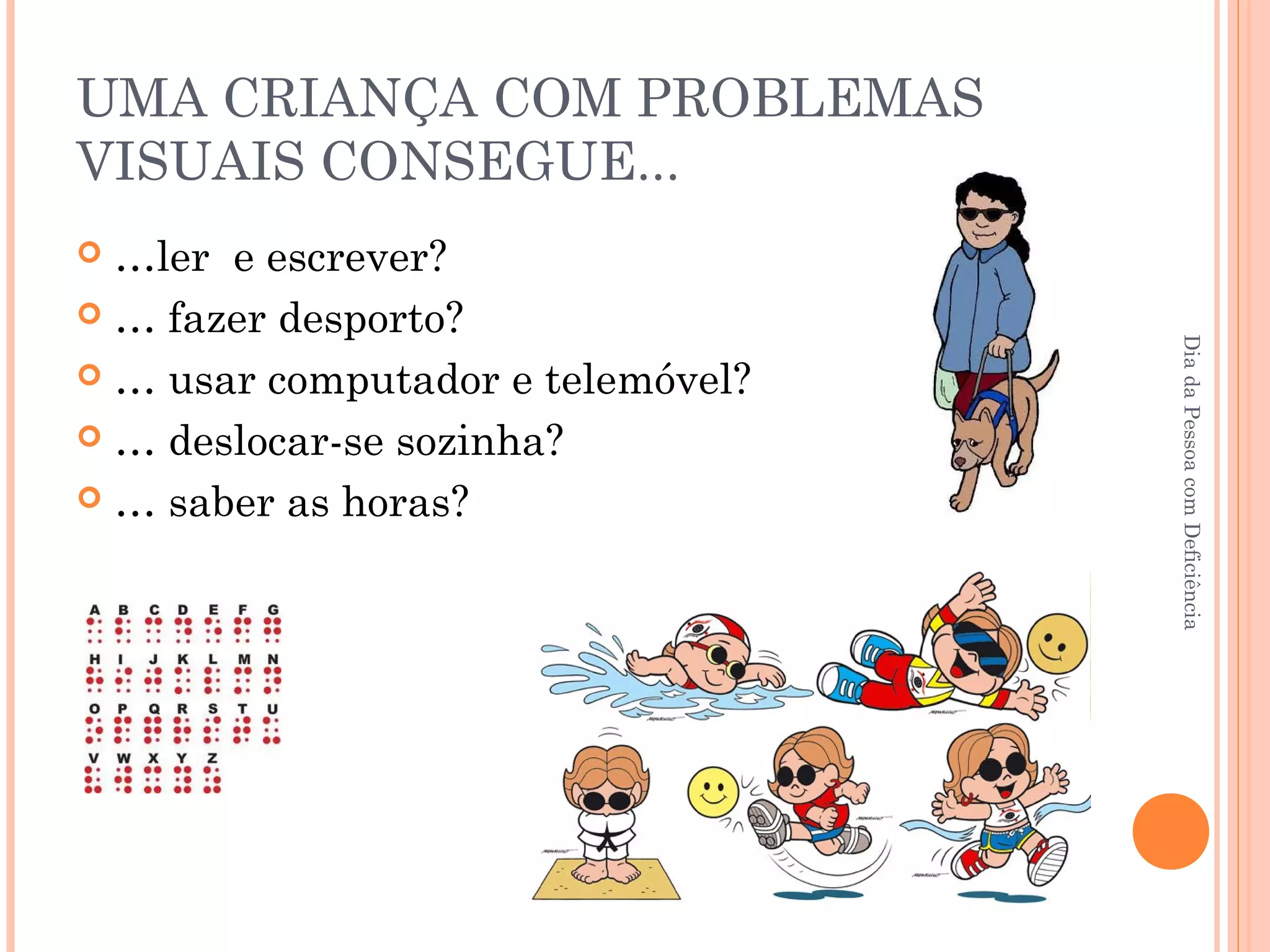 UMA CRIANÇA COM PROBLEMAS 
VISUAIS CONSEGUE... 
 …ler e escrever? 
 … fazer desporto? 
 … usar computador e telemóvel? 
 … deslocar-se sozinha? 
 … saber as horas? 
Dia da Pessoa com Deficiência 
 