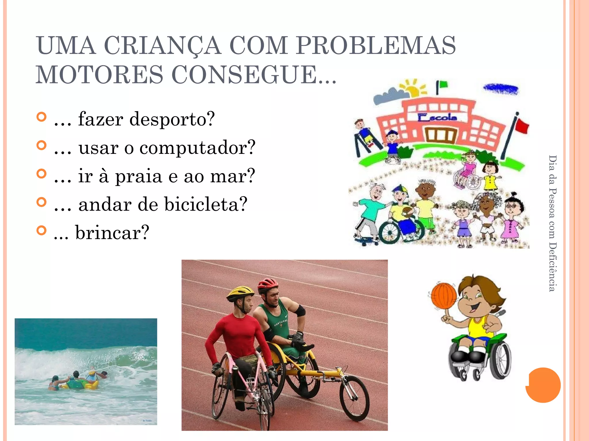 UMA CRIANÇA COM PROBLEMAS 
MOTORES CONSEGUE... 
 … fazer desporto? 
 … usar o computador? 
 … ir à praia e ao mar? 
 … andar de bicicleta? 
 ... brincar? 
Dia da Pessoa com Deficiência 
 