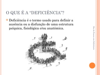 O QUE É A “DEFICIÊNCIA”? 
 Deficiência é o termo usado para definir a 
ausência ou a disfunção de uma estrutura 
psíquica, fisiológica e/ou anatómica. 
Dia da Pessoa com Deficiência 
 