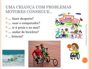 UMA CRIANÇA COM PROBLEMAS 
MOTORES CONSEGUE... 
 … fazer desporto? 
 … usar o computador? 
 … ir à praia e ao mar? 
 … andar de bicicleta? 
 ... brincar? 
Dia da Pessoa com Deficiência 
 