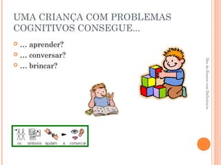 UMA CRIANÇA COM PROBLEMAS 
COGNITIVOS CONSEGUE... 
 … aprender? 
 … conversar? 
 … brincar? 
Dia da Pessoa com Deficiência 
 