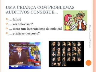 UMA CRIANÇA COM PROBLEMAS 
AUDITIVOS CONSEGUE... 
 … falar? 
 … ver televisão? 
 … tocar um instrumento de música? 
 … praticar desporto? 
Dia da Pessoa com Deficiência 
 