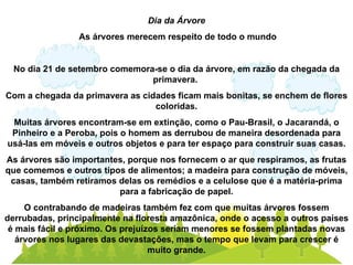 Dia da Árvore As árvores merecem respeito de todo o mundo No dia 21 de setembro comemora-se o dia da árvore, em razão da chegada da primavera.  Com a chegada da primavera as cidades ficam mais bonitas, se enchem de flores coloridas. Muitas árvores encontram-se em extinção, como o Pau-Brasil, o Jacarandá, o Pinheiro e a Peroba, pois o homem as derrubou de maneira desordenada para usá-las em móveis e outros objetos e para ter espaço para construir suas casas. As árvores são importantes, porque nos fornecem o ar que respiramos, as frutas que comemos e outros tipos de alimentos; a madeira para construção de móveis, casas, também retiramos delas os remédios e a celulose que é a matéria-prima para a fabricação de papel. O contrabando de madeiras também fez com que muitas árvores fossem derrubadas, principalmente na floresta amazônica, onde o acesso a outros países é mais fácil e próximo. Os prejuízos seriam menores se fossem plantadas novas árvores nos lugares das devastações, mas o tempo que levam para crescer é muito grande. 