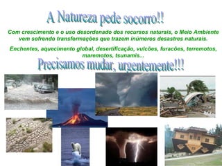 A Natureza pede socorro!! Com crescimento e o uso desordenado dos recursos naturais, o Meio Ambiente vem sofrendo transformações que trazem inúmeros desastres naturais. Enchentes, aquecimento global, desertificação, vulcões, furacões, terremotos, maremotos, tsunamis... Precisamos mudar, urgentemente!!! 