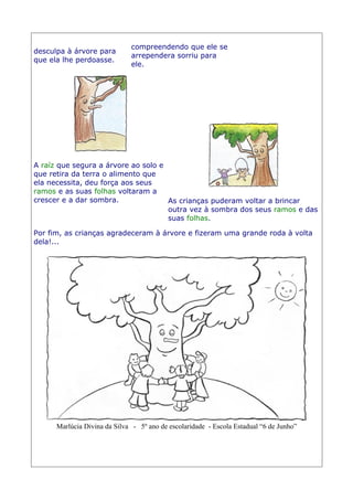 desculpa à árvore para
que ela lhe perdoasse.
compreendendo que ele se
arrependera sorriu para
ele.
A raíz que segura a árvore ao solo e
que retira da terra o alimento que
ela necessita, deu força aos seus
ramos e as suas folhas voltaram a
crescer e a dar sombra. As crianças puderam voltar a brincar
outra vez à sombra dos seus ramos e das
suas folhas.
Por fim, as crianças agradeceram à árvore e fizeram uma grande roda à volta
dela!...
Marlúcia Divina da Silva - 5º ano de escolaridade - Escola Estadual “6 de Junho”
 