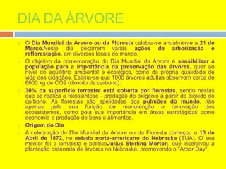 DIA DA ÁRVORE
 O Dia Mundial da Árvore ou da Floresta celebra-se anualmente a 21 de
Março.Neste dia decorrem várias ações de arborização e
reflorestação, em diversos locais do mundo.
 O objetivo da comemoração do Dia Mundial da Árvore é sensibilizar a
população para a importância da preservação das árvores, quer ao
nível do equilíbrio ambiental e ecológico, como da própria qualidade de
vida dos cidadãos. Estima-se que 1000 árvores adultas absorvem cerca de
6000 kg de CO2 (dióxido de carbono).
 30% da superfície terrestre está coberta por florestas, sendo nestas
que se realiza a fotossíntese - produção de oxigénio a partir de dióxido de
carbono. As florestas são apelidadas dos pulmões do mundo, não
apenas pela sua função de manutenção e renovação dos
ecossistemas, como pela sua importância em áreas estratégicas como
economia e produção de bens e alimentos.
 Origem do Dia
 A celebração do Dia Mundial da Árvore ou da Floresta começou a 10 de
Abril de 1872, no estado norte-americano do Nebraska (EUA). O seu
mentor foi o jornalista e políticoJulius Sterling Morton, que incentivou a
plantação ordenada de árvores no Nebraska, promovendo o "Arbor Day".
 