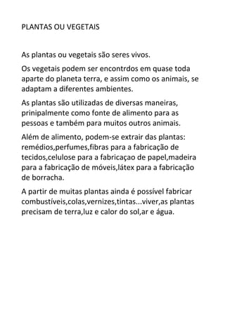 PLANTAS OU VEGETAIS
As plantas ou vegetais são seres vivos.
Os vegetais podem ser encontrdos em quase toda
aparte do planeta terra, e assim como os animais, se
adaptam a diferentes ambientes.
As plantas são utilizadas de diversas maneiras,
prinipalmente como fonte de alimento para as
pessoas e também para muitos outros animais.
Além de alimento, podem-se extrair das plantas:
remédios,perfumes,fibras para a fabricação de
tecidos,celulose para a fabricaçao de papel,madeira
para a fabricação de móveis,látex para a fabricação
de borracha.
A partir de muitas plantas ainda é possível fabricar
combustíveis,colas,vernizes,tintas...viver,as plantas
precisam de terra,luz e calor do sol,ar e água.
 