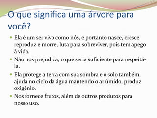 O que significa uma árvore para você?Ela é um ser vivo como nós, e portanto nasce, cresce reproduz e morre, luta para sobreviver, pois tem apego à vida. Não nos prejudica, o que seria suficiente para respeitá-la.Ela protege a terra com sua sombra e o solo também, ajuda no ciclo da água mantendo o ar úmido, produz oxigênio.Nos fornece frutos, além de outros produtos para nosso uso.