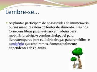Lembre-se...As plantas participam de nossas vidas de inumeráveis outras maneiras além de fontes de alimento. Elas nos fornecem fibras para vestuários;madeira para mobiliário, abrigo e combustível;papel para livros;temperos para culinária;drogas para remédios; e o oxigênio que respiramos. Somos totalmente dependentes das plantas. 