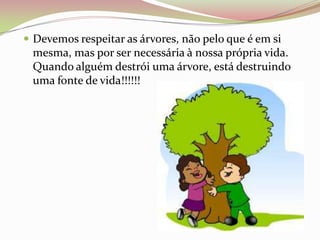 Devemos respeitar as árvores, não pelo que é em si mesma, mas por ser necessária à nossa própria vida. Quando alguém destrói uma árvore, está destruindo uma fonte de vida!!!!!!