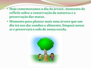 Hoje comemoramos o dia da árvore, momento de refletir sobre a conservação da natureza e a preservação das matas.Momento para plantar mais uma árvore que um dia irá nos dar sombra e alimento, limpará nosso ar e preservará o solo de nossa escola.