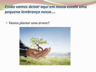 Então vamos deixar aqui em nossa escola uma pequena lembrança nossa....Vamos plantar uma árvore?