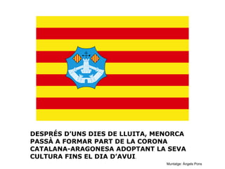 DESPRÉS D’UNS DIES DE LLUITA, MENORCA
PASSÀ A FORMAR PART DE LA CORONA
CATALANA-ARAGONESA ADOPTANT LA SEVA
CULTURA FINS EL DIA D’AVUI.
Muntatge: Àngels Pons

 